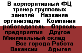 В корпоративный ФЦ тренер групповых занятий › Название организации ­ Компания-работодатель › Отрасль предприятия ­ Другое › Минимальный оклад ­ 13 500 - Все города Работа » Вакансии   . Адыгея респ.